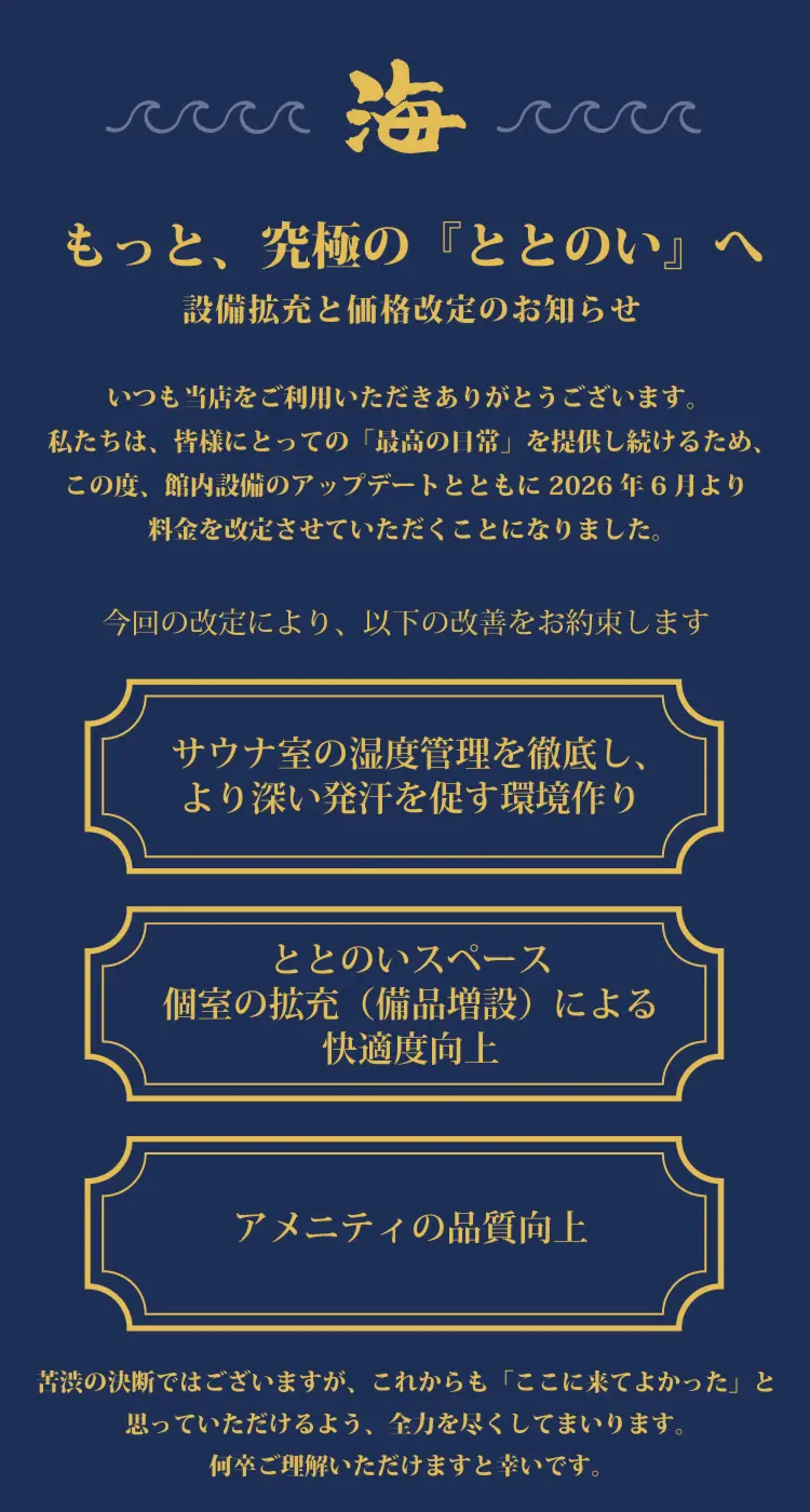 「もっと、究極の『ととのい』へ。設備拡充と価格改定のお知らせ」

いつも当店をご利用いただきありがとうございます。 
私たちは、皆様にとっての「最高の日常」を提供し続けるため、
この度、館内設備のアップデートとともに2026年6月より料金を改定させていただくことになりました。

今回の改定により、以下の改善をお約束しますアメニティの品質向上ととのいスペース
個室の拡充（備品増設）による
快適度向上サウナ室の湿度管理を徹底し、
より深い発汗を促す環境作り苦渋の決断ではございますが、これからも「ここに来てよかった」と
思っていただけるよう、全力を尽くしてまいります。
何卒ご理解いただけますと幸いです。いつも当店をご利用いただきありがとうございます。 
私たちは、皆様にとっての「最高の日常」を提供し続けるため、
この度、館内設備のアップデートとともに2026年6月より
料金を改定させていただくことになりました。設備拡充と価格改定のお知らせもっと、究極の『ととのい』へ今回の改定により、以下の改善をお約束します。
・サウナ室の湿度管理を徹底し、より深い発汗を促す環境作り
・ととのいスペース/個室の拡充（備品増設）による快適度向上
・アメニティの品質向上

苦渋の決断ではございますが、これからも「ここに来てよかった」と思っていただけるよう、全力を尽くしてまいります。何卒ご理解いただけますと幸いです。